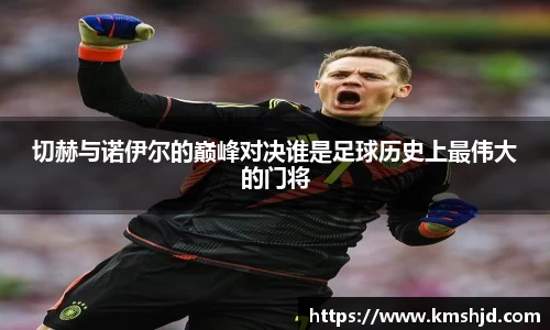切赫与诺伊尔的巅峰对决谁是足球历史上最伟大的门将